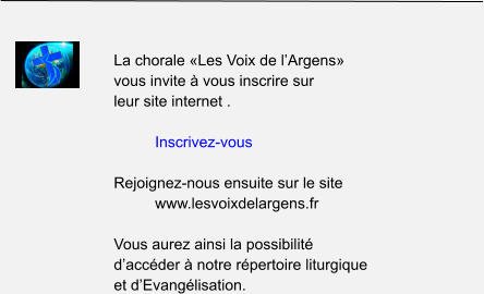 La chorale «Les Voix de l’Argens»  vous invite à vous inscrire sur  leur site internet .  Inscrivez-vous  Rejoignez-nous ensuite sur le site  www.lesvoixdelargens.fr  Vous aurez ainsi la possibilité  d’accéder à notre répertoire liturgique  et d’Evangélisation.